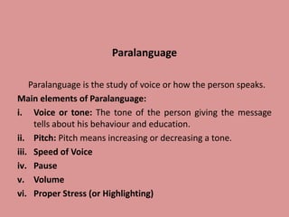 Paralanguage
Paralanguage is the study of voice or how the person speaks.
Main elements of Paralanguage:
i. Voice or tone: The tone of the person giving the message
tells about his behaviour and education.
ii. Pitch: Pitch means increasing or decreasing a tone.
iii. Speed of Voice
iv. Pause
v. Volume
vi. Proper Stress (or Highlighting)
 