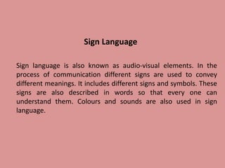 Sign Language
Sign language is also known as audio-visual elements. In the
process of communication different signs are used to convey
different meanings. It includes different signs and symbols. These
signs are also described in words so that every one can
understand them. Colours and sounds are also used in sign
language.
 