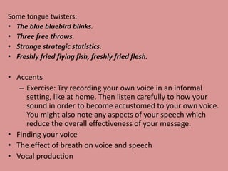 Some tongue twisters:
• The blue bluebird blinks.
• Three free throws.
• Strange strategic statistics.
• Freshly fried flying fish, freshly fried flesh.
• Accents
– Exercise: Try recording your own voice in an informal
setting, like at home. Then listen carefully to how your
sound in order to become accustomed to your own voice.
You might also note any aspects of your speech which
reduce the overall effectiveness of your message.
• Finding your voice
• The effect of breath on voice and speech
• Vocal production
 