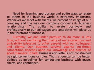Need for learning appropriate and polite ways to relate
to others in the business world is extremely important.
Whenever we meet with clients, we present an image of our
company and the way our company conducts its business
relationships. The ability to relate positively and
professionally to our colleagues and associates will place us
in the forefront of business.
Currently, we are under pressure to do more in less
time, without sacrificing the quality of our interactions and
amicability (pleasant to other people) with our colleagues
and clients. Our business survival against cut-throat
competition depends upon our knowledge and practice of
good manners. In fact, business etiquette is not constrained
by rigid conventions or rules. Thus, etiquette can be better
defined as guidelines for conducting business with grace,
charm, and confidence.
 