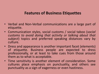 Features of Business Etiquettes
• Verbal and Non-Verbal communications are a large part of
etiquette.
• Communication styles, social customs / social taboo (social
customs to avoid doing that activity or talking about that
subject) topics and preferred speaking distances vary by
culture.
• Dress and appearance is another important facet (elements)
of etiquette. Business people are expected to dress
professionally, or at least to take cues from those around
them as to what is acceptable.
• Time sensitivity is another element of consideration. Some
cultures place emphasis on punctuality, and others see
punctuality as a sign of eagerness or even hastiness.
 