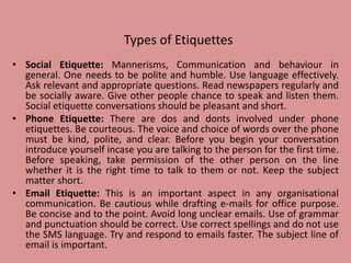Types of Etiquettes
• Social Etiquette: Mannerisms, Communication and behaviour in
general. One needs to be polite and humble. Use language effectively.
Ask relevant and appropriate questions. Read newspapers regularly and
be socially aware. Give other people chance to speak and listen them.
Social etiquette conversations should be pleasant and short.
• Phone Etiquette: There are dos and donts involved under phone
etiquettes. Be courteous. The voice and choice of words over the phone
must be kind, polite, and clear. Before you begin your conversation
introduce yourself incase you are talking to the person for the first time.
Before speaking, take permission of the other person on the line
whether it is the right time to talk to them or not. Keep the subject
matter short.
• Email Etiquette: This is an important aspect in any organisational
communication. Be cautious while drafting e-mails for office purpose.
Be concise and to the point. Avoid long unclear emails. Use of grammar
and punctuation should be correct. Use correct spellings and do not use
the SMS language. Try and respond to emails faster. The subject line of
email is important.
 