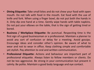 • Dining Etiquette: Take small bites and do not chew your food with open
mouth. Do not talk with food in the mouth. Eat food with the use of
knife and fork. When using a finger bowl, do not put both the hands in
it. Only dip one hand at a time. Gently wipe hands with table napkins.
Do not put your elbows on the table, that is the sign of getting tired or
bored.
• Business / Workplace Etiquette: Be punctual. Respecting time is the
first sign of a good businessman or a professional. Maintain a planner to
avoid any sort of confusion or delay for a meeting. Avoid gossips.
Encourage ideas and consider other’s opinion. Be aware of what to
wear and not to wear in office. Keep clothing simple and comfortable
yet stylish. Pay attention to oral and written communication.
• Professional Etiquette: Actions and behaviour are important part of
professional etiquette. Always listen to fellow members or clients. Do
not be too aggressive. Be strong in your communication but present it
calmly. Be polite. Maintain a good body language and eye contact.
 