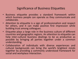 Significance of Business Etiquettes
• Business etiquette provides a standard framework within
which business people can operate as they communicate and
collaborate.
• Attention to etiquette is a sign of professionalism and respect
for others, and it can make positive first impression while
building trust among colleagues.
• Etiquette plays a large role in the business culture of different
countries and geographic regions. An attention to etiquette can
help inter-cultural business dealings to be as productive as
possible by bringing all parties together under a common
understanding.
• Collaboration of individuals with diverse experiences and
cultural backgrounds can bring the world’s brightest minds
together by providing a commonly understood framework for
social and workplace interaction.
 