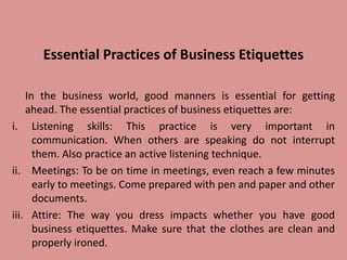 Essential Practices of Business Etiquettes
In the business world, good manners is essential for getting
ahead. The essential practices of business etiquettes are:
i. Listening skills: This practice is very important in
communication. When others are speaking do not interrupt
them. Also practice an active listening technique.
ii. Meetings: To be on time in meetings, even reach a few minutes
early to meetings. Come prepared with pen and paper and other
documents.
iii. Attire: The way you dress impacts whether you have good
business etiquettes. Make sure that the clothes are clean and
properly ironed.
 