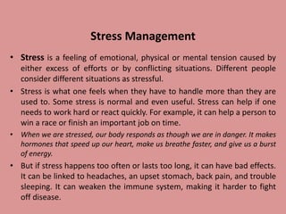 Stress Management
• Stress is a feeling of emotional, physical or mental tension caused by
either excess of efforts or by conflicting situations. Different people
consider different situations as stressful.
• Stress is what one feels when they have to handle more than they are
used to. Some stress is normal and even useful. Stress can help if one
needs to work hard or react quickly. For example, it can help a person to
win a race or finish an important job on time.
• When we are stressed, our body responds as though we are in danger. It makes
hormones that speed up our heart, make us breathe faster, and give us a burst
of energy.
• But if stress happens too often or lasts too long, it can have bad effects.
It can be linked to headaches, an upset stomach, back pain, and trouble
sleeping. It can weaken the immune system, making it harder to fight
off disease.
 