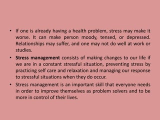• If one is already having a health problem, stress may make it
worse. It can make person moody, tensed, or depressed.
Relationships may suffer, and one may not do well at work or
studies.
• Stress management consists of making changes to our life if
we are in a constant stressful situation, preventing stress by
practicing self care and relaxation and managing our response
to stressful situations when they do occur.
• Stress management is an important skill that everyone needs
in order to improve themselves as problem solvers and to be
more in control of their lives.
 