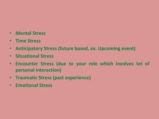 • Mental Stress
• Time Stress
• Anticipatory Stress (future based, ex. Upcoming event)
• Situational Stress
• Encounter Stress (due to your role which involves lot of
personal interaction)
• Traumatic Stress (past experience)
• Emotional Stress
 