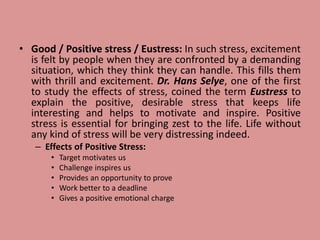 • Good / Positive stress / Eustress: In such stress, excitement
is felt by people when they are confronted by a demanding
situation, which they think they can handle. This fills them
with thrill and excitement. Dr. Hans Selye, one of the first
to study the effects of stress, coined the term Eustress to
explain the positive, desirable stress that keeps life
interesting and helps to motivate and inspire. Positive
stress is essential for bringing zest to the life. Life without
any kind of stress will be very distressing indeed.
– Effects of Positive Stress:
• Target motivates us
• Challenge inspires us
• Provides an opportunity to prove
• Work better to a deadline
• Gives a positive emotional charge
 
