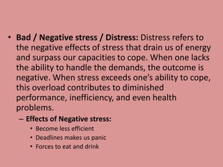 • Bad / Negative stress / Distress: Distress refers to
the negative effects of stress that drain us of energy
and surpass our capacities to cope. When one lacks
the ability to handle the demands, the outcome is
negative. When stress exceeds one’s ability to cope,
this overload contributes to diminished
performance, inefficiency, and even health
problems.
– Effects of Negative stress:
• Become less efficient
• Deadlines makes us panic
• Forces to eat and drink
 