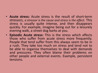 • Acute stress: Acute stress is the result of short-term
stressors, a stressor is the cause and stress is the effect. This
stress is usually quite intense, and then disappears
quickly. For example, imagine being out for a leisurely
evening walk, a street dog barks at you.
• Episodic Acute stress: This is the stress which affects
those who suffer from acute stress more frequently.
People that tend suffer from this always seem to be in
a rush. They take too much on stress and tend not to
be able to organise themselves to deal with demands
and pressures. They often blame their problems on
other people and external events. Example, persistent
tensions.
 