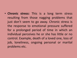 • Chronic stress: This is a long term stress
resulting from those nagging problems that
just don’t seem to go away. Chronic stress is
the response to emotional pressure suffered
for a prolonged period of time in which an
individual perceives he or she has little or no
control. Example, death of a loved one, loss of
job, loneliness, ongoing personal or marital
problems etc.
 
