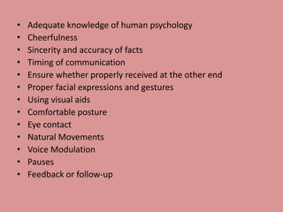 • Adequate knowledge of human psychology
• Cheerfulness
• Sincerity and accuracy of facts
• Timing of communication
• Ensure whether properly received at the other end
• Proper facial expressions and gestures
• Using visual aids
• Comfortable posture
• Eye contact
• Natural Movements
• Voice Modulation
• Pauses
• Feedback or follow-up
 