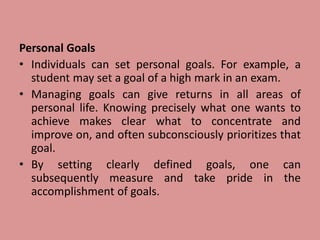 Personal Goals
• Individuals can set personal goals. For example, a
student may set a goal of a high mark in an exam.
• Managing goals can give returns in all areas of
personal life. Knowing precisely what one wants to
achieve makes clear what to concentrate and
improve on, and often subconsciously prioritizes that
goal.
• By setting clearly defined goals, one can
subsequently measure and take pride in the
accomplishment of goals.
 