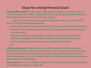 Steps for setting Personal Goals
• Setting Lifetime goals: The first step in setting personal goals is to consider what we
want to achieve in our lifetime. Setting lifetime goals gives you the overall perspective
that shapes all other aspects of our decision making.
To give a broad, balanced coverage of all important areas in our life, try to set
goals in some of the following categories:
– Career: What level do one wants to reach in his career, what one wants to achieve?
– Financial: How much do one wants to earn, by what stage? How is this related to
our career goals?
– Education: Is there any knowledge one wants to acquire in particular? What
information and skills will one needs to have in order to achieve other goals?
– Family: How do one wants to be seen as a member of the family?
– Etc.
• Setting smaller goals: Once we have set our lifetime goals, set a five year plan of
smaller goals that one needs to complete, then create a one year plan, six month plan,
and a one month plan of progressive smaller goals that one should reach to achieve
their lifetime goals. Then create a daily ‘To do list’ of things that one should do today to
work towards our lifetime goals.
• Stay on Course: Once it is decided our goals. then keep the process going by reviewing
and updating our do list on a daily basis.
 