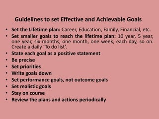 Guidelines to set Effective and Achievable Goals
• Set the Lifetime plan: Career, Education, Family, Financial, etc.
• Set smaller goals to reach the lifetime plan: 10 year, 5 year,
one year, six months, one month, one week, each day, so on.
Create a daily ‘To do list’.
• State each goal as a positive statement
• Be precise
• Set priorities
• Write goals down
• Set performance goals, not outcome goals
• Set realistic goals
• Stay on course
• Review the plans and actions periodically
 