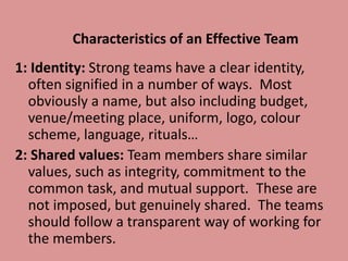 Characteristics of an Effective Team
1: Identity: Strong teams have a clear identity,
often signified in a number of ways. Most
obviously a name, but also including budget,
venue/meeting place, uniform, logo, colour
scheme, language, rituals…
2: Shared values: Team members share similar
values, such as integrity, commitment to the
common task, and mutual support. These are
not imposed, but genuinely shared. The teams
should follow a transparent way of working for
the members.
 