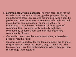 5: Common goal, vision, purpose: The main focal point for the
team is some commonal mission, goal or purpose. Many
manufactured teams are created around achieving a specific
goal or outcome; but others - often more informal - are built
around other commonalities - eg shared values, or
friendships. It may be worth thinking of three types of
commonalities - not necessarily mutually exclusive:
commonality of destination, commonality of journey,
commonality of state.
• destination: team members want to achieve, a shared end
product, result, or goal
• journey: more important for the team members are to share
the journey -whatever the project, or goal they have. The
team members are less bothered about where they go, than
that they go there together
 