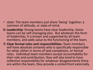 • state: The team members just share ‘being’ together; a
common of attitude, or state of mind.
6: Leadership: Strong teams have clear leadership. Some
teams can be self-managing also. But whatever the form
of leadership, it is known and supported by all team
members, and adds value to the functioning of the team.
7: Clear formal roles and responsibilities: Team members
will have absolute certainty who is specifically responsible
for what, either in terms of task completion, or formal
roles. Individual team members accept accountability for
their role and contribution; they will also tend to have
collective responsibility for whatever disagreements there
are within the team, they provide a united front externally.
 