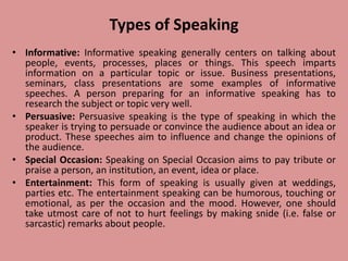 Types of Speaking
• Informative: Informative speaking generally centers on talking about
people, events, processes, places or things. This speech imparts
information on a particular topic or issue. Business presentations,
seminars, class presentations are some examples of informative
speeches. A person preparing for an informative speaking has to
research the subject or topic very well.
• Persuasive: Persuasive speaking is the type of speaking in which the
speaker is trying to persuade or convince the audience about an idea or
product. These speeches aim to influence and change the opinions of
the audience.
• Special Occasion: Speaking on Special Occasion aims to pay tribute or
praise a person, an institution, an event, idea or place.
• Entertainment: This form of speaking is usually given at weddings,
parties etc. The entertainment speaking can be humorous, touching or
emotional, as per the occasion and the mood. However, one should
take utmost care of not to hurt feelings by making snide (i.e. false or
sarcastic) remarks about people.
 