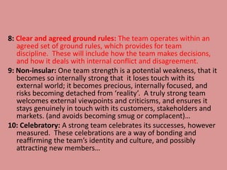 8: Clear and agreed ground rules: The team operates within an
agreed set of ground rules, which provides for team
discipline. These will include how the team makes decisions,
and how it deals with internal conflict and disagreement.
9: Non-insular: One team strength is a potential weakness, that it
becomes so internally strong that it loses touch with its
external world; it becomes precious, internally focused, and
risks becoming detached from ‘reality’. A truly strong team
welcomes external viewpoints and criticisms, and ensures it
stays genuinely in touch with its customers, stakeholders and
markets. (and avoids becoming smug or complacent)…
10: Celebratory: A strong team celebrates its successes, however
measured. These celebrations are a way of bonding and
reaffirming the team’s identity and culture, and possibly
attracting new members…
 