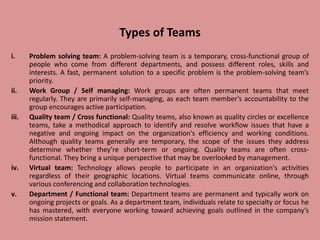 Types of Teams
i. Problem solving team: A problem-solving team is a temporary, cross-functional group of
people who come from different departments, and possess different roles, skills and
interests. A fast, permanent solution to a specific problem is the problem-solving team’s
priority.
ii. Work Group / Self managing: Work groups are often permanent teams that meet
regularly. They are primarily self-managing, as each team member’s accountability to the
group encourages active participation.
iii. Quality team / Cross functional: Quality teams, also known as quality circles or excellence
teams, take a methodical approach to identify and resolve workflow issues that have a
negative and ongoing impact on the organization's efficiency and working conditions.
Although quality teams generally are temporary, the scope of the issues they address
determine whether they’re short-term or ongoing. Quality teams are often cross-
functional. They bring a unique perspective that may be overlooked by management.
iv. Virtual team: Technology allows people to participate in an organization's activities
regardless of their geographic locations. Virtual teams communicate online, through
various conferencing and collaboration technologies.
v. Department / Functional team: Department teams are permanent and typically work on
ongoing projects or goals. As a department team, individuals relate to specialty or focus he
has mastered, with everyone working toward achieving goals outlined in the company’s
mission statement.
 