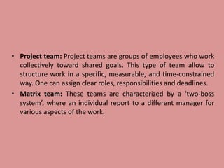 • Project team: Project teams are groups of employees who work
collectively toward shared goals. This type of team allow to
structure work in a specific, measurable, and time-constrained
way. One can assign clear roles, responsibilities and deadlines.
• Matrix team: These teams are characterized by a ‘two-boss
system’, where an individual report to a different manager for
various aspects of the work.
 