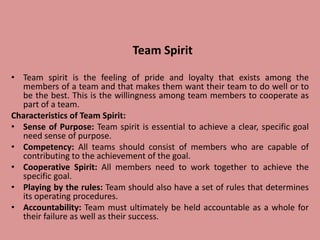 Team Spirit
• Team spirit is the feeling of pride and loyalty that exists among the
members of a team and that makes them want their team to do well or to
be the best. This is the willingness among team members to cooperate as
part of a team.
Characteristics of Team Spirit:
• Sense of Purpose: Team spirit is essential to achieve a clear, specific goal
need sense of purpose.
• Competency: All teams should consist of members who are capable of
contributing to the achievement of the goal.
• Cooperative Spirit: All members need to work together to achieve the
specific goal.
• Playing by the rules: Team should also have a set of rules that determines
its operating procedures.
• Accountability: Team must ultimately be held accountable as a whole for
their failure as well as their success.
 