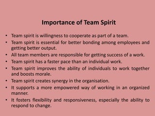 Importance of Team Spirit
• Team spirit is willingness to cooperate as part of a team.
• Team spirit is essential for better bonding among employees and
getting better output.
• All team members are responsible for getting success of a work.
• Team spirit has a faster pace than an individual work.
• Team spirit improves the ability of individuals to work together
and boosts morale.
• Team spirit creates synergy in the organisation.
• It supports a more empowered way of working in an organized
manner.
• It fosters flexibility and responsiveness, especially the ability to
respond to change.
 