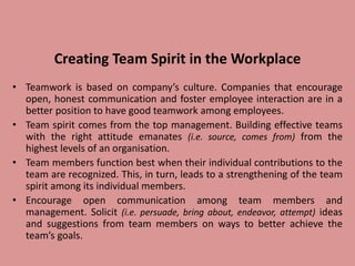 Creating Team Spirit in the Workplace
• Teamwork is based on company’s culture. Companies that encourage
open, honest communication and foster employee interaction are in a
better position to have good teamwork among employees.
• Team spirit comes from the top management. Building effective teams
with the right attitude emanates (i.e. source, comes from) from the
highest levels of an organisation.
• Team members function best when their individual contributions to the
team are recognized. This, in turn, leads to a strengthening of the team
spirit among its individual members.
• Encourage open communication among team members and
management. Solicit (i.e. persuade, bring about, endeavor, attempt) ideas
and suggestions from team members on ways to better achieve the
team’s goals.
 