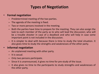 Types of Negotiation
• Formal negotiation
– Predetermined meeting of the two parties.
– The agenda of the meeting is fixed.
– Two or more persons involved in the meeting.
– Both the parties have time to prepare for the meeting. They can also assign the
task to each member of the party as to who will lead the discussion; who will
be a trouble shooter in case of a deadlock and who will help in case some
important point is not included in the discussion.
– It is simpler to deal with because there is time to study the total situation. It
also gives time to study the strengths and weaknesses of the other party.
• Informal negotiation
– An unplanned meeting with other party.
– It is casual.
– Only two persons participate.
– Since it is unannounced, it gives no time for pre-study of the issue.
– It also gives no time to the participants to study strengths and weaknesses of
the other party.
 
