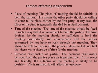 Factors affecting Negotiation
• Place of meeting: The place of meeting should be suitable to
both the parties. This means the other party should be willing
to come to the place chosen by the first party. In any case, the
place of meeting is generally decided by mutual consent.
• Time of the meeting: The time of the meeting should be fixed
in such a way that it is convenient to both the parties. The time
decided for the meeting should be sufficient to hold the
meeting comfortably and conveniently and the parties
concerned do not have to rush through the meeting. They
should be able to discuss all the points in detail and do not feel
that there was a shortage of time for the meeting.
• Personal relationship of parties: The personal relationship
between both the parties plays an important role. if it is sweet
and friendly, the outcome of the meeting is likely to be
positive . If it is strained, it will affect the outcome.
 