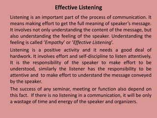 Effective Listening
Listening is an important part of the process of communication. It
means making effort to get the full meaning of speaker’s message.
It involves not only understanding the content of the message, but
also understanding the feeling of the speaker. Understanding the
feeling is called ‘Empathy’ or ‘Effective Listening’.
Listening is a positive activity and it needs a good deal of
hardwork. It involves effort and self-discipline to listen attentively.
It is the responsibility of the speaker to make effort to be
understood, similarly the listener has the responsibility to be
attentive and to make effort to understand the message conveyed
by the speaker.
The success of any seminar, meeting or function also depend on
this fact. If there is no listening in a communication, it will be only
a wastage of time and energy of the speaker and organizers.
 
