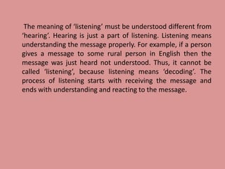 The meaning of ‘listening’ must be understood different from
‘hearing’. Hearing is just a part of listening. Listening means
understanding the message properly. For example, if a person
gives a message to some rural person in English then the
message was just heard not understood. Thus, it cannot be
called ‘listening’, because listening means ‘decoding’. The
process of listening starts with receiving the message and
ends with understanding and reacting to the message.
 