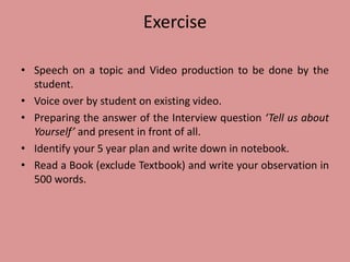 Exercise
• Speech on a topic and Video production to be done by the
student.
• Voice over by student on existing video.
• Preparing the answer of the Interview question ‘Tell us about
Yourself’ and present in front of all.
• Identify your 5 year plan and write down in notebook.
• Read a Book (exclude Textbook) and write your observation in
500 words.
 