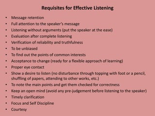 Requisites for Effective Listening
• Message retention
• Full attention to the speaker’s message
• Listening without arguments (put the speaker at the ease)
• Evaluation after complete listening
• Verification of reliability and truthfulness
• To be unbiased
• To find out the points of common interests
• Acceptance to change (ready for a flexible approach of learning)
• Proper eye contact
• Show a desire to listen (no disturbance through topping with foot or a pencil,
shuffling of papers, attending to other works, etc.)
• To note the main points and get them checked for correctness
• Keep an open mind (avoid any pre-judgement before listening to the speaker)
• Timely clarification
• Focus and Self Discipline
• Courtesy
 