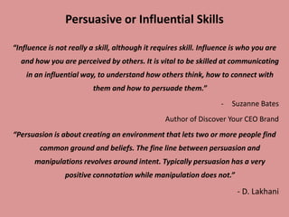 Persuasive or Influential Skills
“Influence is not really a skill, although it requires skill. Influence is who you are
and how you are perceived by others. It is vital to be skilled at communicating
in an influential way, to understand how others think, how to connect with
them and how to persuade them.”
- Suzanne Bates
Author of Discover Your CEO Brand
“Persuasion is about creating an environment that lets two or more people find
common ground and beliefs. The fine line between persuasion and
manipulations revolves around intent. Typically persuasion has a very
positive connotation while manipulation does not.”
- D. Lakhani
 