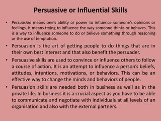 Persuasive or Influential Skills
• Persuasion means one’s ability or power to influence someone’s opinions or
feelings. It means trying to influence the way someone thinks or behaves. This
is a way to influence someone to do or believe something through reasoning
or the use of temptation.
• Persuasion is the art of getting people to do things that are in
their own best interest and that also benefit the persuader.
• Persuasive skills are used to convince or influence others to follow
a course of action. It is an attempt to influence a person’s beliefs,
attitudes, intentions, motivations, or behaviors. This can be an
effective way to change the minds and behaviors of people.
• Persuasion skills are needed both in business as well as in the
private life. In business it is a crucial aspect as you have to be able
to communicate and negotiate with individuals at all levels of an
organisation and also with the external partners.
 