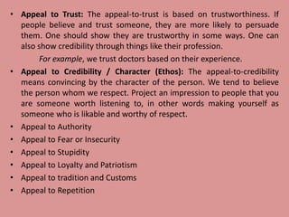 • Appeal to Trust: The appeal-to-trust is based on trustworthiness. If
people believe and trust someone, they are more likely to persuade
them. One should show they are trustworthy in some ways. One can
also show credibility through things like their profession.
For example, we trust doctors based on their experience.
• Appeal to Credibility / Character (Ethos): The appeal-to-credibility
means convincing by the character of the person. We tend to believe
the person whom we respect. Project an impression to people that you
are someone worth listening to, in other words making yourself as
someone who is likable and worthy of respect.
• Appeal to Authority
• Appeal to Fear or Insecurity
• Appeal to Stupidity
• Appeal to Loyalty and Patriotism
• Appeal to tradition and Customs
• Appeal to Repetition
 