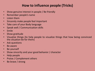 How to influence people (Tricks)
• Show genuine interest in people / Be friendly
• Remember people’s name
• Listen them
• Sincerely make people feel important
• Take care of your Body language
• Speak well / Communication skills
• Smile
• Show gratitude
• Visualize things (to help people to visualize things that how being convinced
the situation be for them)
• Ask questions
• Be aware
• Be yourself
• Show sincerity and your good behavior / character
• Help people
• Praise / Complement others
• Be brave / strong
 