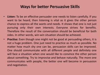 Ways for better Persuasive Skills
• Listen: To be an effective persuader one needs to listen carefully. If you
want to be heard, then listening is vital as it gives the other person
chance to express all the wants and needs. It shows that one is not just
pursuing only their own interests. Everyone strives for benefits.
Therefore the result of the conversation should be beneficial for both
sides. In other words, win-win situation should be achieved.
• Practise: Even though one might not be good at persuading others, it is
not a huge problem. One just need to practice as much as possible. No
matter how much shy one can be, persuasion skills can be improved.
One should communicate with all different people and definitely one
will face a situation when one would like to convince the other person
about something. Try to improvise and behave naturally. The more one
communicates with people, the better one will become in persuasion
and negotiation.
 
