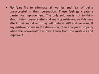 • No fear: Try to eliminate all worries and fear of being
unsuccessful in their persuasion. These feelings create a
barrier for improvement. The only solution is not to think
about being unsuccessful and making mistakes, as this may
affect their mood and they will behave stiff and nervous. If
any mistake occurs in the discussion, then analyze it properly
when the conversation is over. Learn from the mistakes and
improve it.
 