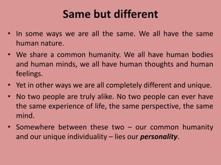 Same but different
• In some ways we are all the same. We all have the same
human nature.
• We share a common humanity. We all have human bodies
and human minds, we all have human thoughts and human
feelings.
• Yet in other ways we are all completely different and unique.
• No two people are truly alike. No two people can ever have
the same experience of life, the same perspective, the same
mind.
• Somewhere between these two – our common humanity
and our unique individuality – lies our personality.
 
