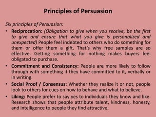 Principles of Persuasion
Six principles of Persuasion:
• Reciprocation: (Obligation to give when you receive, be the first
to give and ensure that what you give is personalized and
unexpected) People feel indebted to others who do something for
them or offer them a gift. That’s why free samples are so
effective. Getting something for nothing makes buyers feel
obligated to purchase.
• Commitment and Consistency: People are more likely to follow
through with something if they have committed to it, verbally or
in writing.
• Social Proof / Consensus: Whether they realize it or not, people
look to others for cues on how to behave and what to believe.
• Liking: People prefer to say yes to individuals they know and like.
Research shows that people attribute talent, kindness, honesty,
and intelligence to people they find attractive.
 