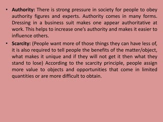 • Authority: There is strong pressure in society for people to obey
authority figures and experts. Authority comes in many forms.
Dressing in a business suit makes one appear authoritative at
work. This helps to increase one’s authority and makes it easier to
influence others.
• Scarcity: (People want more of those things they can have less of,
it is also required to tell people the benefits of the matter/object,
what makes it unique and if they will not get it then what they
stand to lose) According to the scarcity principle, people assign
more value to objects and opportunities that come in limited
quantities or are more difficult to obtain.
 