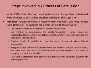 Steps involved in / Process of Persuasion
In the 1930s, John Monroe developed a series of steps that he believed
were the keys to persuading another individual. The steps are:
• Attention: To get someone to listen to their argument, one needs to get
their attention. The speaker can get this in the following ways:
– Use people’s name with a tone that conveys importance.
– Use emotion to demonstrate the speaker’s position – smile, frown, be
exasperated (angry, annoy, frustrate, provoke), whatever emotion conveys the
strength of their position.
– Physical touch, if suitable, to have the level of rapport where this is
appropriate.
– Bring up a topic where the speaker know the listeners are passionate about,
but make sure that there is a valid connection so the speaker don’t seem to
changing the topic too quickly.
– Start with a statement that conveys the benefit of the speaker’s position for
the other person.
 