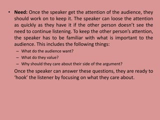 • Need: Once the speaker get the attention of the audience, they
should work on to keep it. The speaker can loose the attention
as quickly as they have it if the other person doesn’t see the
need to continue listening. To keep the other person’s attention,
the speaker has to be familiar with what is important to the
audience. This includes the following things:
– What do the audience want?
– What do they value?
– Why should they care about their side of the argument?
Once the speaker can answer these questions, they are ready to
‘hook’ the listener by focusing on what they care about.
 