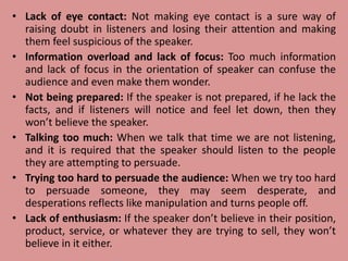 • Lack of eye contact: Not making eye contact is a sure way of
raising doubt in listeners and losing their attention and making
them feel suspicious of the speaker.
• Information overload and lack of focus: Too much information
and lack of focus in the orientation of speaker can confuse the
audience and even make them wonder.
• Not being prepared: If the speaker is not prepared, if he lack the
facts, and if listeners will notice and feel let down, then they
won’t believe the speaker.
• Talking too much: When we talk that time we are not listening,
and it is required that the speaker should listen to the people
they are attempting to persuade.
• Trying too hard to persuade the audience: When we try too hard
to persuade someone, they may seem desperate, and
desperations reflects like manipulation and turns people off.
• Lack of enthusiasm: If the speaker don’t believe in their position,
product, service, or whatever they are trying to sell, they won’t
believe in it either.
 