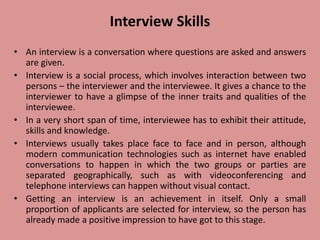 Interview Skills
• An interview is a conversation where questions are asked and answers
are given.
• Interview is a social process, which involves interaction between two
persons – the interviewer and the interviewee. It gives a chance to the
interviewer to have a glimpse of the inner traits and qualities of the
interviewee.
• In a very short span of time, interviewee has to exhibit their attitude,
skills and knowledge.
• Interviews usually takes place face to face and in person, although
modern communication technologies such as internet have enabled
conversations to happen in which the two groups or parties are
separated geographically, such as with videoconferencing and
telephone interviews can happen without visual contact.
• Getting an interview is an achievement in itself. Only a small
proportion of applicants are selected for interview, so the person has
already made a positive impression to have got to this stage.
 