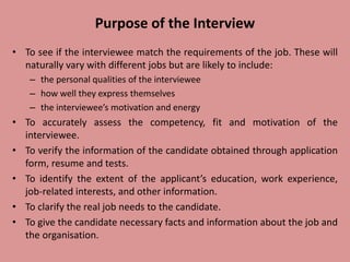 Purpose of the Interview
• To see if the interviewee match the requirements of the job. These will
naturally vary with different jobs but are likely to include:
– the personal qualities of the interviewee
– how well they express themselves
– the interviewee’s motivation and energy
• To accurately assess the competency, fit and motivation of the
interviewee.
• To verify the information of the candidate obtained through application
form, resume and tests.
• To identify the extent of the applicant’s education, work experience,
job-related interests, and other information.
• To clarify the real job needs to the candidate.
• To give the candidate necessary facts and information about the job and
the organisation.
 